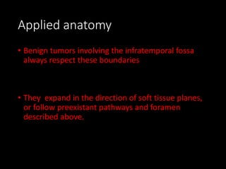 Applied anatomy
• Benign tumors involving the infratemporal fossa
always respect these boundaries
• They expand in the direction of soft tissue planes,
or follow preexistant pathways and foramen
described above.
 