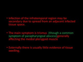 • Infection of the infratemporal region may be
secondary due to spread from an adjacent infected
tissue space.
• The main symptom is trismus (though a common
symptom of parapharyngeal abscess)generally
affecting the medial pterygoid muscle
• Externally there is usually little evidence of tissue
swelling.
 