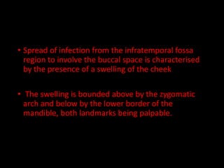 • Spread of infection from the infratemporal fossa
region to involve the buccal space is characterised
by the presence of a swelling of the cheek
• The swelling is bounded above by the zygomatic
arch and below by the lower border of the
mandible, both landmarks being palpable.
 