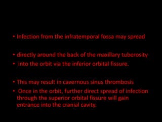 • Infection from the infratemporal fossa may spread
• directly around the back of the maxillary tuberosity
• into the orbit via the inferior orbital fissure.
• This may result in cavernous sinus thrombosis
• Once in the orbit, further direct spread of infection
through the superior orbital fissure will gain
entrance into the cranial cavity.
 