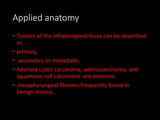 Applied anatomy
• Tumors of the infratemporal fossa can be described
as
• primary,
• secondary or metastatic.
• Adenoid cystic carcinoma, adenocarcinoma, and
squamous cell carcinoma are common
• nasopharyngeal fibroma frequently found in
benign lesions..
 