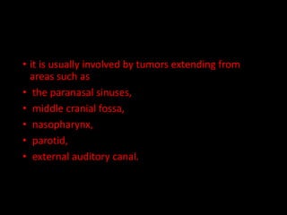 • it is usually involved by tumors extending from
areas such as
• the paranasal sinuses,
• middle cranial fossa,
• nasopharynx,
• parotid,
• external auditory canal.
 