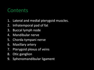 Contents
1. Lateral and medial pterygoid muscles.
2. Infratemporal pad of fat
3. Buccal lymph node
4. Mandibular nerve
5. Chorda tympani nerve
6. Maxillary artery
7. Pterygoid plexus of veins
8. Otic ganglion
9. Sphenomandibular ligament
 