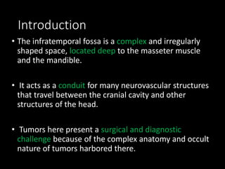 Introduction
• The infratemporal fossa is a complex and irregularly
shaped space, located deep to the masseter muscle
and the mandible.
• It acts as a conduit for many neurovascular structures
that travel between the cranial cavity and other
structures of the head.
• Tumors here present a surgical and diagnostic
challenge because of the complex anatomy and occult
nature of tumors harbored there.
 
