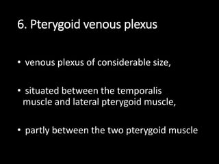 6. Pterygoid venous plexus
• venous plexus of considerable size,
• situated between the temporalis
muscle and lateral pterygoid muscle,
• partly between the two pterygoid muscle
 