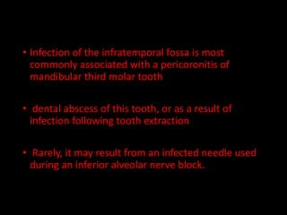 • Infection of the infratemporal fossa is most
commonly associated with a pericoronitis of
mandibular third molar tooth
• dental abscess of this tooth, or as a result of
infection following tooth extraction
• Rarely, it may result from an infected needle used
during an inferior alveolar nerve block.
 