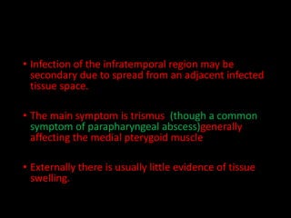 • Infection of the infratemporal region may be
secondary due to spread from an adjacent infected
tissue space.
• The main symptom is trismus (though a common
symptom of parapharyngeal abscess)generally
affecting the medial pterygoid muscle
• Externally there is usually little evidence of tissue
swelling.
 