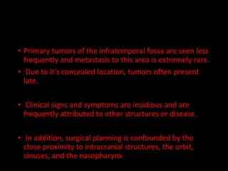 • Primary tumors of the infratemporal fossa are seen less
frequently and metastasis to this area is extremely rare.
• Due to it’s concealed location, tumors often present
late.
• Clinical signs and symptoms are insidious and are
frequently attributed to other structures or disease.
• In addition, surgical planning is confounded by the
close proximity to intracranial structures, the orbit,
sinuses, and the nasopharynx
 