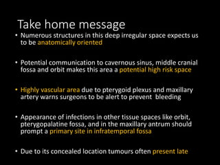 Take home message
• Numerous structures in this deep irregular space expects us
to be anatomically oriented
• Potential communication to cavernous sinus, middle cranial
fossa and orbit makes this area a potential high risk space
• Highly vascular area due to pterygoid plexus and maxillary
artery warns surgeons to be alert to prevent bleeding
• Appearance of infections in other tissue spaces like orbit,
pterygopalatine fossa, and in the maxillary antrum should
prompt a primary site in infratemporal fossa
• Due to its concealed location tumours often present late
 