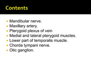  Mandibular nerve.
 Maxillary artery.
 Pterygoid plexus of vein
 Medial and lateral pterygoid muscles.
 Lower part of temporalis muscle.
 Chorda tympani nerve.
 Otic ganglion.
 