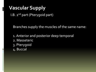 Vascular Supply
I.B. 2nd part (Pterygoid part)


 Branches supply the muscles of the same name:

 1. Anterior and posterior deep temporal
 2. Masseteric
 3. Pterygoid
 4. Buccal
 