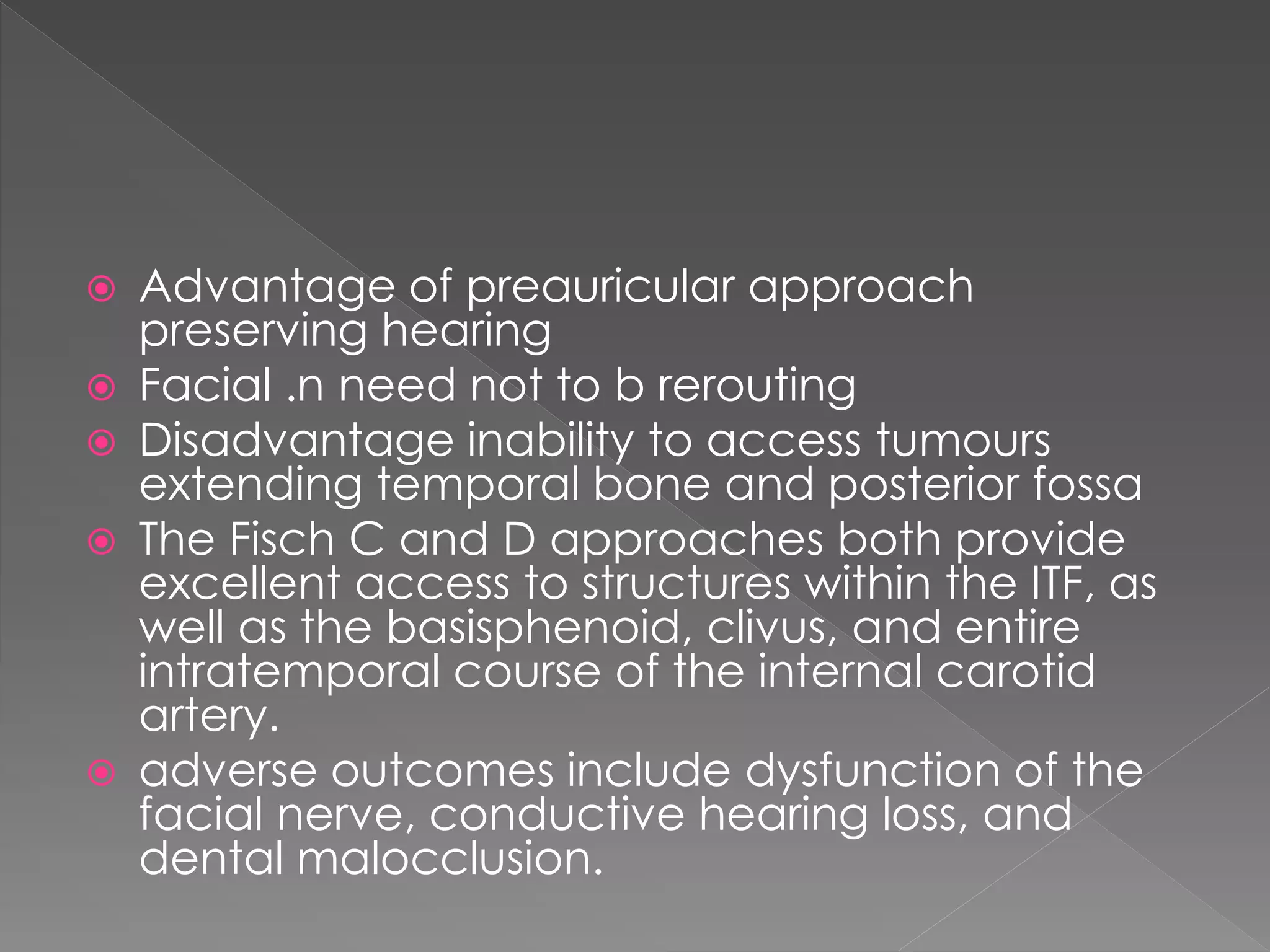  Advantage of preauricular approach
preserving hearing
 Facial .n need not to b rerouting
 Disadvantage inability to access tumours
extending temporal bone and posterior fossa
 The Fisch C and D approaches both provide
excellent access to structures within the ITF, as
well as the basisphenoid, clivus, and entire
intratemporal course of the internal carotid
artery.
 adverse outcomes include dysfunction of the
facial nerve, conductive hearing loss, and
dental malocclusion.
 