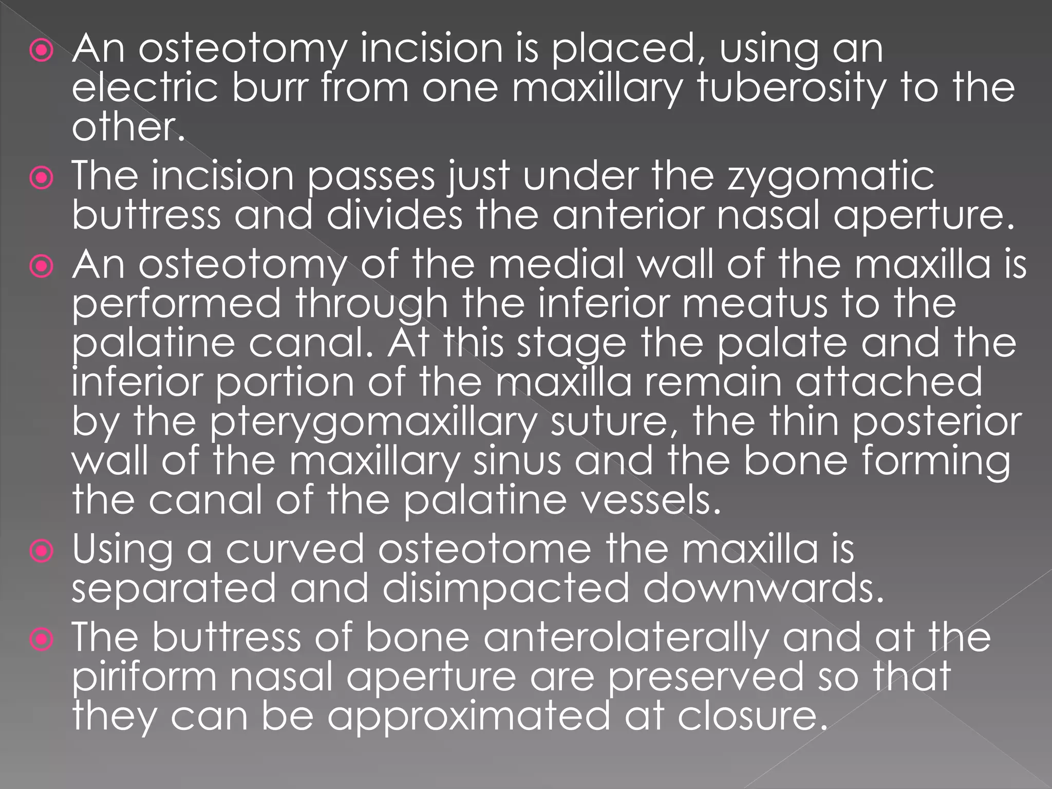  An osteotomy incision is placed, using an
electric burr from one maxillary tuberosity to the
other.
 The incision passes just under the zygomatic
buttress and divides the anterior nasal aperture.
 An osteotomy of the medial wall of the maxilla is
performed through the inferior meatus to the
palatine canal. At this stage the palate and the
inferior portion of the maxilla remain attached
by the pterygomaxillary suture, the thin posterior
wall of the maxillary sinus and the bone forming
the canal of the palatine vessels.
 Using a curved osteotome the maxilla is
separated and disimpacted downwards.
 The buttress of bone anterolaterally and at the
piriform nasal aperture are preserved so that
they can be approximated at closure.
 