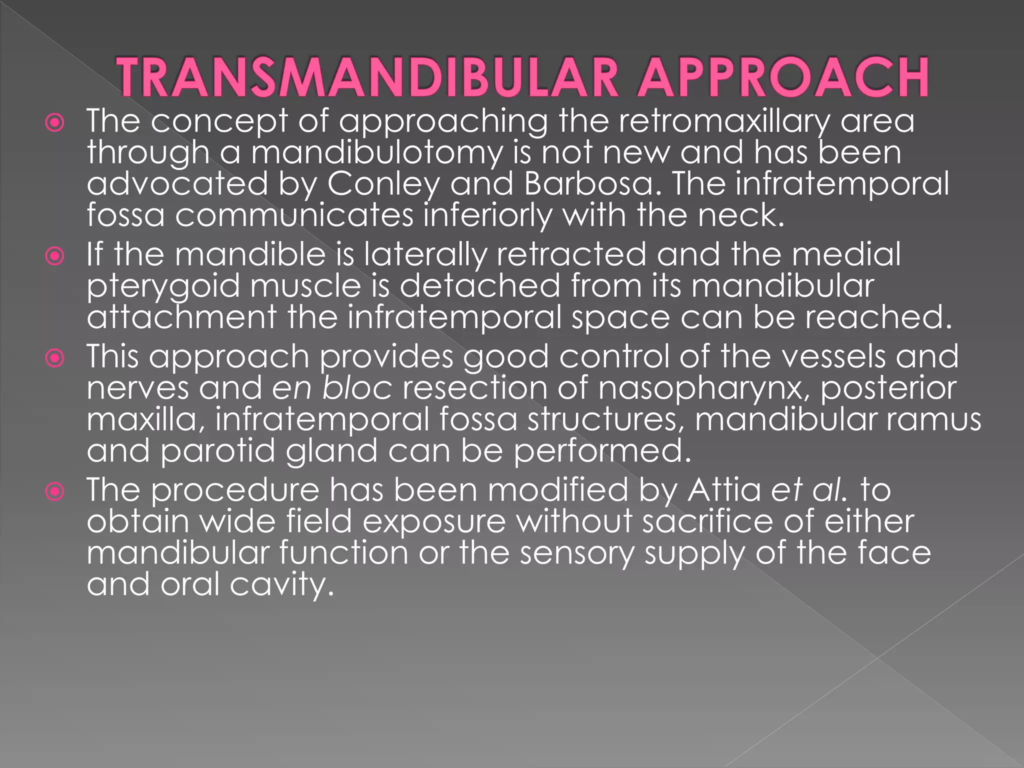 The concept of approaching the retromaxillary area
through a mandibulotomy is not new and has been
advocated by Conley and Barbosa. The infratemporal
fossa communicates inferiorly with the neck.
 If the mandible is laterally retracted and the medial
pterygoid muscle is detached from its mandibular
attachment the infratemporal space can be reached.
 This approach provides good control of the vessels and
nerves and en bloc resection of nasopharynx, posterior
maxilla, infratemporal fossa structures, mandibular ramus
and parotid gland can be performed.
 The procedure has been modified by Attia et al. to
obtain wide field exposure without sacrifice of either
mandibular function or the sensory supply of the face
and oral cavity.
 