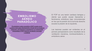 EMBOLISMO
AÉREO
PARADÓJICO
20
El FOP es una lesión cardiaca benigna y
silente que puede causar hipoxemia y
fenómenos embólicos bajo circunstancias
en las que la presión de la aurícula derecha
excede la presión de la izquierda.
Las lesiones pueden ser evidentes en el
periodo perioperatorio como resultado de la
ventilación mecánica, tromboembolismo o
embolismo aéreo
El embolismo aéreo paradójico (EAP) puede ocurrir
cuando el aire pasa directamente a través de la circulación
pulmonar o de derecha a izquierda en un cortocircuito
intracardiaco (FOP) hacia la circulación coronaria
y cerebral.
 