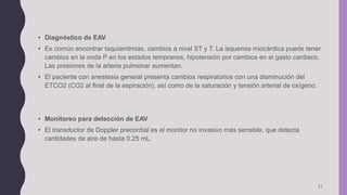 21
• Diagnóstico de EAV
• Es común encontrar taquiarritmias, cambios a nivel ST y T. La isquemia miocárdica puede tener
cambios en la onda P en los estados tempranos, hipotensión por cambios en el gasto cardiaco.
Las presiones de la arteria pulmonar aumentan.
• El paciente con anestesia general presenta cambios respiratorios con una disminución del
ETCO2 (CO2 al final de la espiración), así como de la saturación y tensión arterial de oxígeno.
• Monitoreo para detección de EAV
• El transductor de Doppler precordial es el monitor no invasivo más sensible, que detecta
cantidades de aire de hasta 0.25 mL.
 