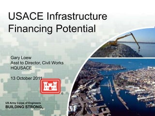 USACE Infrastructure
 Financing Potential

   Gary Loew
   Asst to Director, Civil Works
   HQUSACE

   13 October 2011




US Army Corps of Engineers
BUILDING STRONG®
 