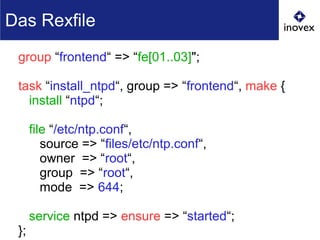 group “frontend“ => “fe[01..03]";
task “install_ntpd“, group => “frontend“, make {
install “ntpd“;
file “/etc/ntp.conf“,
source => “files/etc/ntp.conf“,
owner => “root“,
group => “root“,
mode => 644;
service ntpd => ensure => “started“;
};
Das Rexfile
 