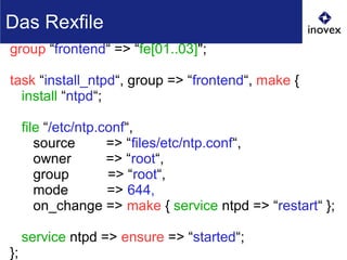 group “frontend“ => “fe[01..03]";
task “install_ntpd“, group => “frontend“, make {
install “ntpd“;
file “/etc/ntp.conf“,
source => “files/etc/ntp.conf“,
owner => “root“,
group => “root“,
mode => 644,
on_change => make { service ntpd => “restart“ };
service ntpd => ensure => “started“;
};
Das Rexfile
 