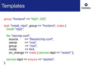 group “frontend“ => “fe[01..03]";
task “install_ntpd“, group => “frontend“, make {
install “ntpd“;
file “/etc/ntp.conf“,
source => “files/etc/ntp.conf“,
owner => “root“,
group => “root“,
mode => 644,
on_change => make { service ntpd => “restart“ };
service ntpd => ensure => “started“;
};
Templates
 