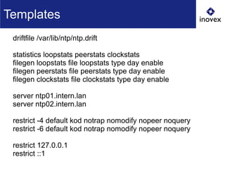 driftfile /var/lib/ntp/ntp.drift
statistics loopstats peerstats clockstats
filegen loopstats file loopstats type day enable
filegen peerstats file peerstats type day enable
filegen clockstats file clockstats type day enable
server ntp01.intern.lan
server ntp02.intern.lan
restrict -4 default kod notrap nomodify nopeer noquery
restrict -6 default kod notrap nomodify nopeer noquery
restrict 127.0.0.1
restrict ::1
Templates
 