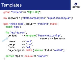group “frontend“ => “fe[01..03]";
my $servers = [“ntp01.company.lan“, “ntp02.company.lan“];
task “install_ntpd“, group => “frontend“, make {
install “ntpd“;
file “/etc/ntp.conf“,
content => template(“files/etc/ntp.conf.tpl“,
servers => $servers),
owner => “root“,
group => “root“,
mode => 644,
on_change => make { service ntpd => “restart“ };
service ntpd => ensure => “started“;
};
Templates
 