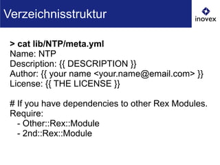 > cat lib/NTP/meta.yml
Name: NTP
Description: {{ DESCRIPTION }}
Author: {{ your name <your.name@email.com> }}
License: {{ THE LICENSE }}
# If you have dependencies to other Rex Modules.
Require:
- Other::Rex::Module
- 2nd::Rex::Module
Verzeichnisstruktur
 