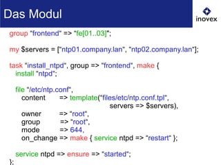 group “frontend“ => “fe[01..03]";
my $servers = [“ntp01.company.lan“, “ntp02.company.lan“];
task “install_ntpd“, group => “frontend“, make {
install “ntpd“;
file “/etc/ntp.conf“,
content => template(“files/etc/ntp.conf.tpl“,
servers => $servers),
owner => “root“,
group => “root“,
mode => 644,
on_change => make { service ntpd => “restart“ };
service ntpd => ensure => “started“;
};
Das Modul
 
