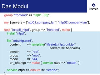 group “frontend“ => “fe[01..03]";
my $servers = [“ntp01.company.lan“, “ntp02.company.lan“];
task “install_ntpd“, group => “frontend“, make {
install “ntpd“;
file “/etc/ntp.conf“,
content => template(“files/etc/ntp.conf.tpl“,
servers => $servers),
owner => “root“,
group => “root“,
mode => 644,
on_change => make { service ntpd => “restart“ };
service ntpd => ensure => “started“;
};
Das Modul
 