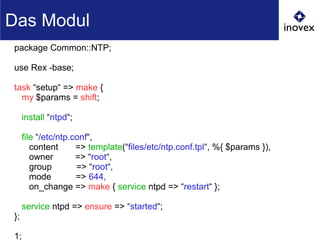 package Common::NTP;
use Rex -base;
task “setup“ => make {
my $params = shift;
install “ntpd“;
file “/etc/ntp.conf“,
content => template(“files/etc/ntp.conf.tpl“, %{ $params }),
owner => “root“,
group => “root“,
mode => 644,
on_change => make { service ntpd => “restart“ };
service ntpd => ensure => “started“;
};
1;
Das Modul
 