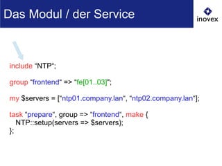 include “NTP“;
group “frontend“ => “fe[01..03]";
my $servers = [“ntp01.company.lan“, “ntp02.company.lan“];
task “prepare“, group => “frontend“, make {
NTP::setup(servers => $servers);
};
Das Modul / der Service
 