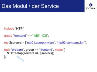 include “NTP“;
group “frontend“ => “fe[01..03]";
my $servers = [“ntp01.company.lan“, “ntp02.company.lan“];
task “prepare“, group => “frontend“, make {
NTP::setup(servers => $servers);
};
Das Modul / der Service
 