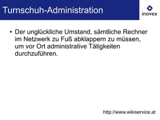 Turnschuh-Administration
● Der unglückliche Umstand, sämtliche Rechner
im Netzwerk zu Fuß abklappern zu müssen,
um vor Ort administrative Tätigkeiten
durchzuführen.
http://www.wikiservice.at
 