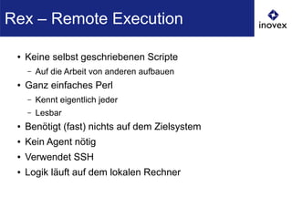 ● Keine selbst geschriebenen Scripte
– Auf die Arbeit von anderen aufbauen
● Ganz einfaches Perl
– Kennt eigentlich jeder
– Lesbar
● Benötigt (fast) nichts auf dem Zielsystem
● Kein Agent nötig
● Verwendet SSH
● Logik läuft auf dem lokalen Rechner
Rex – Remote Execution
 
