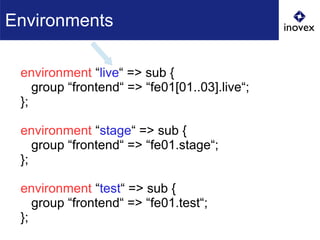 environment “live“ => sub {
group “frontend“ => “fe01[01..03].live“;
};
environment “stage“ => sub {
group “frontend“ => “fe01.stage“;
};
environment “test“ => sub {
group “frontend“ => “fe01.test“;
};
Environments
 