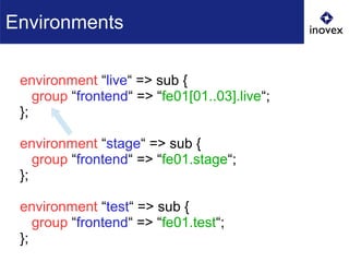 environment “live“ => sub {
group “frontend“ => “fe01[01..03].live“;
};
environment “stage“ => sub {
group “frontend“ => “fe01.stage“;
};
environment “test“ => sub {
group “frontend“ => “fe01.test“;
};
Environments
 