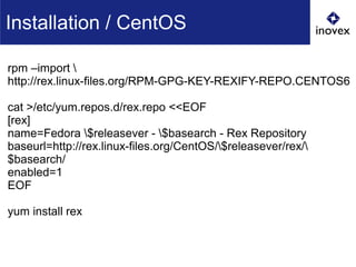 Installation / CentOS
rpm –import 
http://rex.linux-files.org/RPM-GPG-KEY-REXIFY-REPO.CENTOS6
cat >/etc/yum.repos.d/rex.repo <<EOF
[rex]
name=Fedora $releasever - $basearch - Rex Repository
baseurl=http://rex.linux-files.org/CentOS/$releasever/rex/
$basearch/
enabled=1
EOF
yum install rex
 