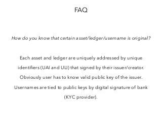 FAQ
How do you know that certain asset/ledger/username is original?
Each asset and ledger are uniquely addressed by unique
identifiers (UAI and ULI) that signed by their issuer/creator.
Obviously user has to know valid public key of the issuer.
Usernames are tied to public keys by digital signature of bank
(KYC provider).
 