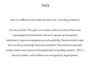 FAQ
How it is different from what we have now in banking industry?
It is very similar. The goal is to create uniform protocol that uses
cryptography & blockchain allows to speed up transaction
settlement, improve transparency and audibility. Decentralized trade
and currency exchange becomes possible. This protocol operates
under certain assumptions that applicable to banking system - KYC is
done by banks, and conflicts are managed by legal system.
 