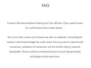 FAQ
It seems that decentralized trading won’t be efficient, if you need to wait
for confirmations from other banks…
This is true. But certain set of banks are able to establish “virtual Ripple”
instance with shared ledger for order book. Since you don’t need formal
consensus, validation of transaction will be limited only by network
bandwidth. There could be unlimited amount of such decentralized
exchanges at the same time.
 