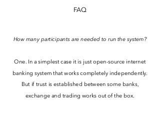 FAQ
How many participants are needed to run the system?
One. In a simplest case it is just open-source internet
banking system that works completely independently.
But if trust is established between some banks,
exchange and trading works out of the box.
 