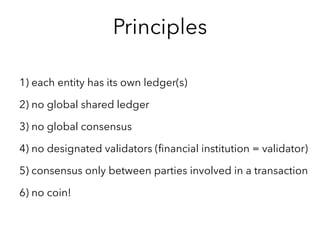 1) each entity has its own ledger(s)
2) no global shared ledger
3) no global consensus
4) no designated validators (financial institution = validator)
5) consensus only between parties involved in a transaction
6) identification/KYC is decentralized
7) no coin!
Infra architecture principles
 