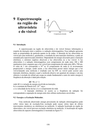 150
Absorbância
0
0,5
1,0
200 300 400
nm
Comprimento deonda
9 Espectroscopia
na região do
ultravioleta
e do visível
9.1 Introdução
A espectroscopia na região do ultravioleta e do visível fornece informações a
respeito da interação entre a matéria e a radiação eletromagnética. Essa radiação apresenta
tanto as propriedades de partícula quanto às de ondas. A absorção de luz ultravioleta ou
visível por uma molécula é, geralmente, o resultado de uma transição eletrônica, e pode ser
estudada pela espectroscopia eletrônica. Dependendo da energia necessária para a transição
eletrônica, a estrutura orgânica absorverá a luz ultravioleta ou a luz visível. A luz
ultravioleta é a radiação eletromagnética com comprimento de onda entre 180 e 400
nanômetros (nm), enquanto que a luz visível tem comprimento de onda entre 400 e 780 nm.
O valor de 1 nm corresponde a 10-9
m. O comprimento de onda (λ )é inversamente
proporcional a energia, sendo assim, a luz ultravioleta possuí maior energia que a luz
visível.Quando uma molécula é irradiada com luz UV ou visível pode ocorrer uma
transição eletrônica, durante a qual a molécula absorve um quantum de energia e um dos
elétrons é excitado do orbital que ocupa no estado fundamental a outro de maior energia.A
freqüência da absorção é dada pela relação:
∆∆∆∆E = h . c / λ
onde ∆E é a variação de energia envolvida na transição;
h é a constante de Planck 6,62. 10-27
erg.s;
c é a velocidade da luz da luz e λ é o comprimento de onda
A transição eletrônica só ocorre se a freqüência da radiação for
correspondente a separação de energia entre dois orbitais moleculares envolvidos.
9.2 Energia e a Excitação Molecular.
Uma molécula absorvendo energia proveniente de radiação eletromagnética pode
sofrer vários tipos de excitação.Esta excitação pode causar vários tipos de efeitos
(movimentos mecânicos ou eletrônicos) na molécula. A radiação localizada na região do
ultravioleta e do visível provoca excitação eletrônica na molécula. A localização da região
ultravioleta do espectro eletromagnético é mostrada na figura 9.1.
 