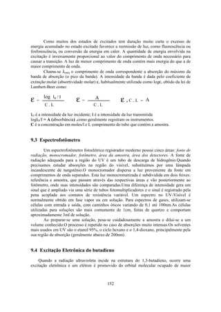 152
Como muitos dos estados de excitados tem duração muito curta o excesso de
energia acumulado no estado excitado favorece a reemissão de luz, como fluorescência ou
fosforescência, ou conversão da energia em calor. A quantidade de energia envolvida na
excitação é inversamente proporcional ao valor do comprimento de onda necessário para
causar a transição. A luz de menor comprimento de onda contém mais energia do que a de
maior comprimento de onda.
Chama-se λmáx o comprimento de onda correspondente a absorção do máximo da
banda de absorção (o pico da banda). A intensidade da banda é dada pelo coeficiente de
extinção molar (absortividade molar) ε, habitualmente utilizada como logε, obtido da lei de
Lambert-Beer como:
ε =
log I0 / I
C . L
ε =
C . L
A
ε . =C . L A
IO é a intensidade da luz incidente; I é a intensidade da luz transmitida
logIO/I = A (absorbância) ,como geralmente registram os instrumentos.
C é a concentração em moles/l e L comprimento do tubo que contém a amostra.
9.3 Espectrofotômetro
Um espectrofotômetro fotoelétrico registrador moderno possui cinco áreas: fonte de
radiação, monocromador, fotômetro, área da amostra, área dos detectores. A fonte de
radiação adequada para a região do UV é um tubo de descarga de hidrogênio.Quando
precisamos estudar absorções na região do visível, substituímos por uma lâmpada
incandescente de tungstênio.O monocromador dispersa a luz proveniente da fonte em
comprimentos de onda separados. Esta luz monocromatizada é subdividida em dois feixes:
referência e amostra, que passam através das respectivas áreas e vão posteriormente ao
fotômetro, onde suas intensidades são comparadas.Uma diferença de intensidade gera um
sinal que é ampliado via uma série de tubos fotomultiplicadores e o sinal é registrado pela
pena acoplada aos contatos de resistência variável. Um espectro no UV-Visível é
normalmente obtido em fase vapor ou em solução. Para espectros de gases, utilizam-se
células com entrada e saída, com caminhos óticos variando de 0,1 até 100nm.As células
utilizadas para soluções são mais comumente de 1cm, feitas de quartzo e comportam
aproximadamente 3ml de solução.
Ao preparar-se uma solução, pesa-se cuidadosamente a amostra e dilui-se a um
volume conhecido.O processo é repetido no caso de absorções muito intensas.Os solventes
mais usados em UV são o etanol 95%, o ciclo hexano e o 1,4-dioxano, principalmente pela
sua região de absorção (geralmente abaixo de 200nm).
9.4 Excitação Eletrônica do butadieno
Quando a radiação ultravioleta incide na estrutura do 1,3-butadieno, ocorre uma
excitação eletrônica e um elétron é promovido do orbital molecular ocupado de maior
 