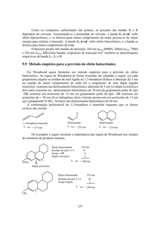 157
Como os compostos carbonilados são polares, as posições das bandas K e R
dependem do solvente. Aumentando-se a polaridade do solvente, a banda R, n→→→→ππππ*
sofre
efeito hipsocrômico, e se desloca para menor comprimento de onda, precisa-se de maior
energia para realizar a transição. A banda K, ππππ→→→→ππππ*
sofre efeito batocrômico, e a banda se
desloca para maior comprimento de onda.
O benzeno produz três bandas de absorção: 184 nm (εmáx 60000), 204nm (εmáx 7900)
e 256 nm (εmáx 200).Estas bandas, originárias de transição π-π*
recebem as denominações
respectivas de banda E1, E2 e B.
9.9 Método empírico para a previsão do efeito batocrômico
Foi Woodward quem formulou um método empírico para a previsão do efeito
batocrômico. As regras de Woodward de forma resumida são relatadas a seguir: (a) cada
grupamento alquila ou resíduo de anel ligado ao 1,3-butadieno desloca a absorção de 5 nm
no sentido de maior comprimento de onda (b) o surgimento de uma dupla ligação
exocíclica ocasiona um deslocamento batocrômico adicional de 5 nm (c) dupla exocíclica a
dois anéis ocasiona um deslocamento batocrômico de 10 nm (d) grupamento polar do tipo
–OR ocasiona um acréscimo de +6 nm (e) grupamento polar do tipo –SR ocasiona um
acréscimo de + 30 nm (f) os halogênios cloro e bromo promovem um acréscimo de +5 nm
(g) o grupamento N (R)3 favorece um deslocamento batocrômico de 60 nm.
A conformação preferencial do 1,3-butadieno é transóide enquanto que os dienos
cíclicos são cisóide.
1,3-butadieno transóide
λ max = 214 nmλ max = 217 nm
Homoanular
λ max = 253 nm
Heteroanular
Os exemplos a seguir mostram a importância das regras de Woodward nos estudos
de estruturas de produtos naturais.
OCH3
Dieno heteroanular 214 nm
1
23
Resíduo de anel 3 x 5 15
Grupo - OR 6
Dupla exocíclica 5
Dupla exocíclica
λ max = 240 nm
CH3
Dieno homoanular 253 nm
2
Resíduo de anel 2 x 5 10
Grupo alquila 5
λ max = 268 nm
1
 