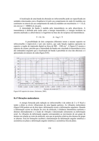 138
A localização de uma banda de absorção no infravermelho pode ser especificada em
unidades relacionadas com a freqüência (ν) pelo seu comprimento de onda (λ) medidos em
centímetro ou através de seu comprimento de onda (λ) medidos em micrômeros: ν = 1/λ (λ
em cm) ou ν = 10000/λ (λ em µm).
A intensidade da banda é medida pela transmitância ou pela absorvância. A
transmitância é definida pela razão entre a energia transmitida e a energia incidente na
amostra analisada e a absorvância é o logaritmo na base dez do recíproco da transmitância:
T = Et / Ei A = log 1 / T
A possibilidade de dois compostos diferentes terem o mesmo espectro no
infravermelho é improvável, é por este motivo, que cada função orgânica apresenta no
espectro a região de impressão digital na faixa de 900 – 1300 cm-1
. A figura 8.3 mostra o
espectro do octano, perceba que a intensidade da banda esta vinculada à transmitância (eixo
das ordenadas) enquanto que a localização da banda é percebida no eixo das abicissas e é
apresentada em número de onda (figura 8.03).
Figura 8.03 espectro do octano. (Solomons, 2005).
8.4 Vibrações moleculares
A energia fornecida pela radiação no infravermelho é da ordem de 2 a 15 Kcal e
tende a afetar os níveis vibracionais de uma ligação química. As vibrações moleculares
(figura 8.04) podem ser de dois tipos: deformações axiais e deformações angulares. Quando
a deformação ocorre na direção do eixo da molécula, à distância interatômica aumenta e
diminui alternadamente e o modo de vibração é denominado estiramento ou deformação
axial. As vibrações de deformação angular correspondem ao movimento de um grupo de
átomos em relação ao resto da molécula, sem que as posições relativas dos átomos do grupo
se alterem. Essa de formações recebem a denominação de deformação angular simétrica e
assimétrica no plano e deformação angular simétrica e assimétrica fora do plano.
 