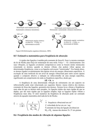 139
1340 cm-1
Deformação axial simétrica do CO2
2350 cm-1
Deformação axial simétrica do CO2
Aumentando a distancia interatômica Diminuindo e aumentando a distancia interatômica
denominada de tesoura
Deformação angular simétrica
no plano do
1465 cm-1
CH2
denominada de balanço
Deformação angular assimétrica
no plano do
720 cm-1
CH2
Figura 8.04.Deformações angulares.(Solomons, 2005).
8.5 Estimativa matemática para freqüência de absorção
A rigidez das ligações é medida pela constante de força K. Esta é a mesma constante
da lei de Hooke para força de restauração de uma mola. Força = – K x deslocamento. Em
suas vibrações, as ligações covalentes comportam-se como se fossem molas minúsculas
conectando os átomos, quando os átomos vibram, elas podem vibrar apenas em
determinadas freqüências, como se as ligações estivessem “sintonizadas”. Em função disso,
os átomos ligados covalentemente têm apenas níveis de energia vibracionais específicos. A
excitação de uma molécula de um nível de energia vibracional para outro ocorre apenas
quando o composto absorve a radiação no infravermelho de uma energia específica,
significando um comprimento de onda ou freqüência específico, desde que:
E = h . v
A freqüência de uma determinada vibração de estiramento em um espectro no
infravermelho pode estar relacionada aos seguintes fatores: massa relativa dos átomos;
constante de força das ligações; geometria dos átomos. Átomos leves vibram a freqüências
mais altas do que os átomos mais pesados. As ligações triplas são mais rígidas do que as
duplas, que são mais rígidas que as ligações simples, logo as ligações triplas vibram a
freqüências mais altas. O valor numérico da freqüência de absorção pode ser estimado
através da equação matemática derivada da lei de Hooke.
ν = 1
2 π C
f
Mx . My
Mx .+My
1
2 ν frequência vibracional em cm-1
C velocidade da luz em cm / seg
f constante de força da ligação em dinas/cm
Mx e My massas dos átomos X e Y em gramas
8.6 Freqüência dos modos de vibração de algumas ligações
 