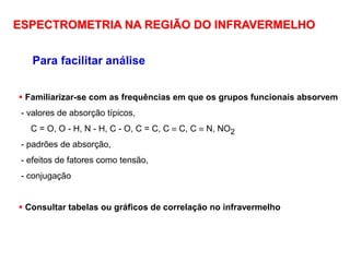 Para facilitar análise
 Familiarizar-se com as frequências em que os grupos funcionais absorvem
- valores de absorção típicos,
C = O, O - H, N - H, C - O, C = C, C  C, C  N, NO2
- padrões de absorção,
- efeitos de fatores como tensão,
- conjugação
 Consultar tabelas ou gráficos de correlação no infravermelho
ESPECTROMETRIA NA REGIÃO DO INFRAVERMELHO
 