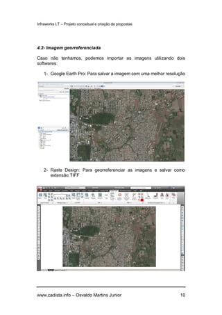 Infraworks LT – Projeto conceitual e criação de propostas
www.cadista.info – Osvaldo Martins Junior 10
4.2- Imagem georreferenciada
Caso não tenhamos, podemos importar as imagens utilizando dois
softwares:
1- Google Earth Pro: Para salvar a imagem com uma melhor resolução
2- Raste Design: Para georreferenciar as imagens e salvar como
extensão TIFF
 