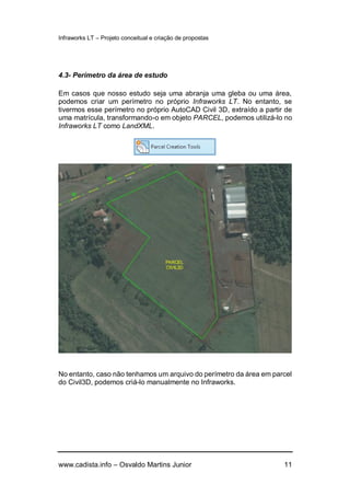 Infraworks LT – Projeto conceitual e criação de propostas
www.cadista.info – Osvaldo Martins Junior 11
4.3- Perímetro da área de estudo
Em casos que nosso estudo seja uma abranja uma gleba ou uma área,
podemos criar um perímetro no próprio Infraworks LT. No entanto, se
tivermos esse perímetro no próprio AutoCAD Civil 3D, extraído a partir de
uma matrícula, transformando-o em objeto PARCEL, podemos utilizá-lo no
Infraworks LT como LandXML.
No entanto, caso não tenhamos um arquivo do perímetro da área em parcel
do Civil3D, podemos criá-lo manualmente no Infraworks.
 